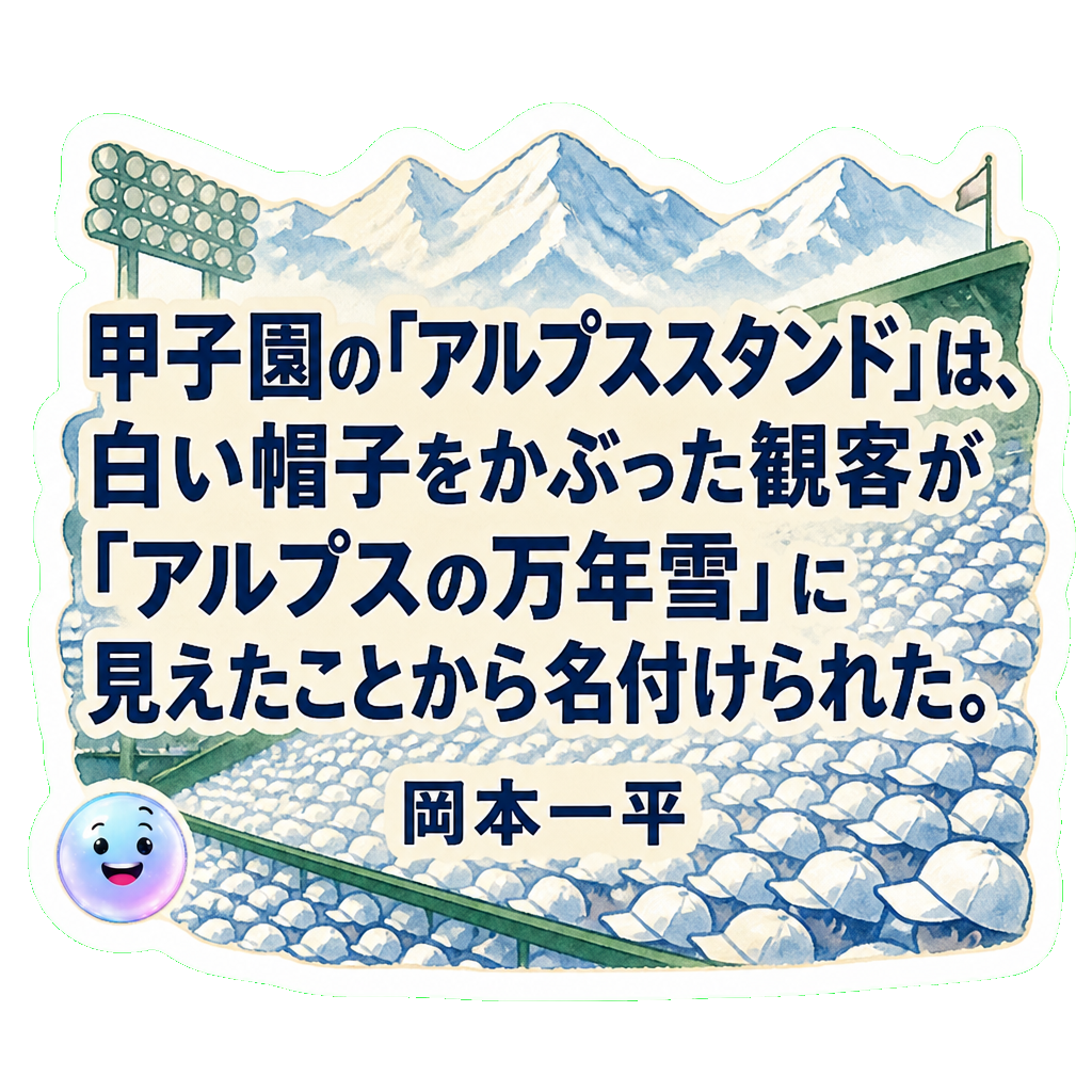 甲子園の「アルプススタンド」は、白い帽子をかぶった観客が「アルプスの万年雪」に見えたことから名付けられた。
